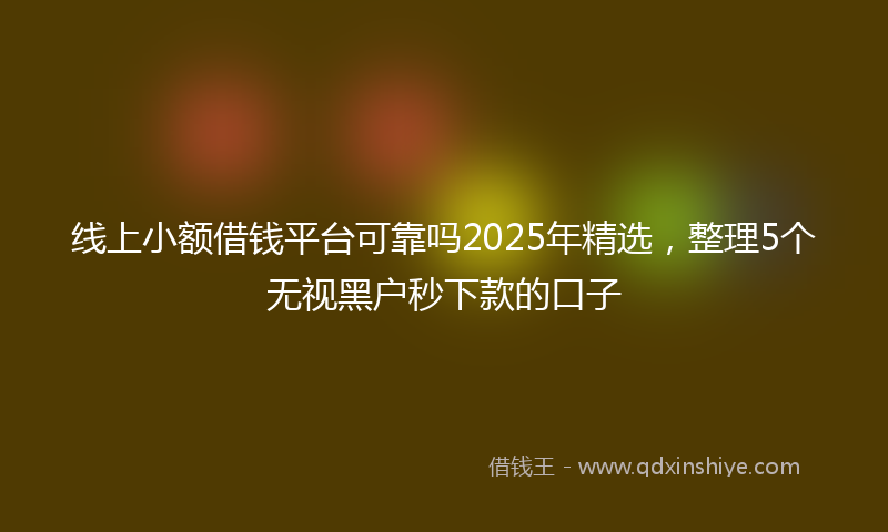 线上小额借钱平台可靠吗2025年精选，整理5个无视黑户秒下款的口子