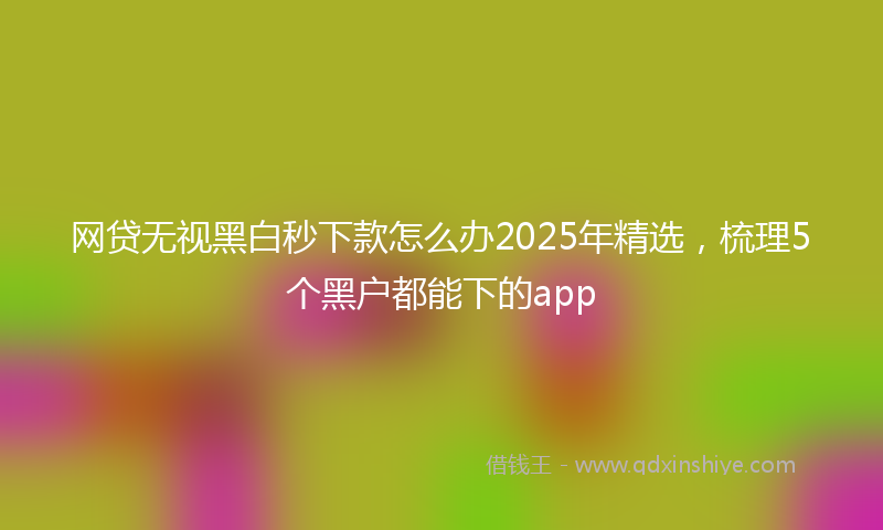 网贷无视黑白秒下款怎么办2025年精选，梳理5个黑户都能下的app
