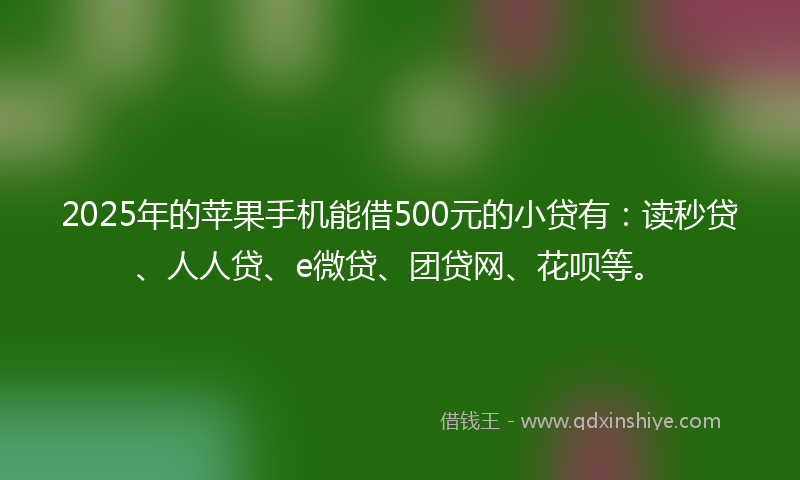 2025年的苹果手机能借500元的小贷有：读秒贷、人人贷、e微贷、团贷网、花呗等。