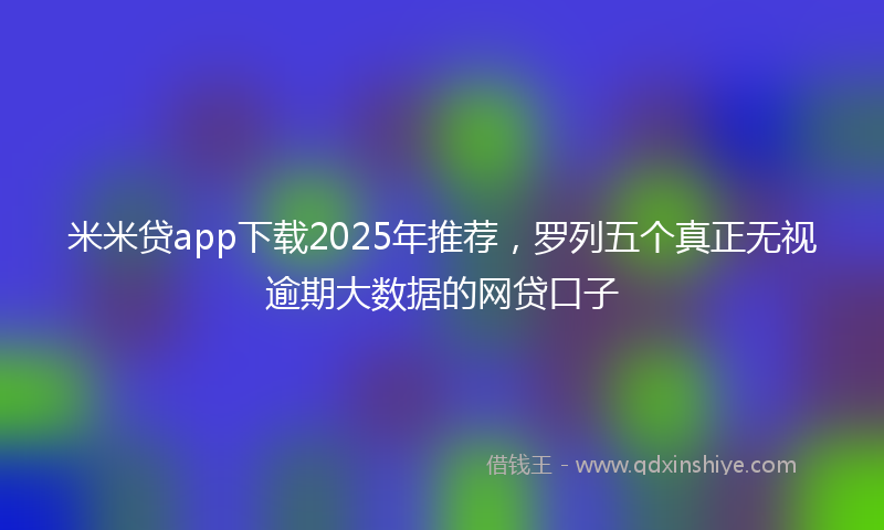 米米贷app下载2025年推荐，罗列五个真正无视逾期大数据的网贷口子
