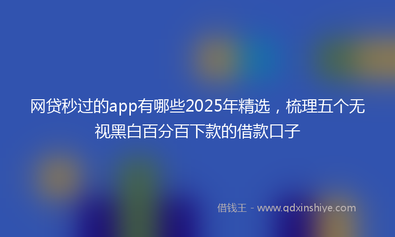 网贷秒过的app有哪些2025年精选，梳理五个无视黑白百分百下款的借款口子