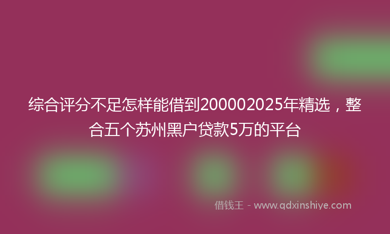 综合评分不足怎样能借到200002025年精选，整合五个苏州黑户贷款5万的平台