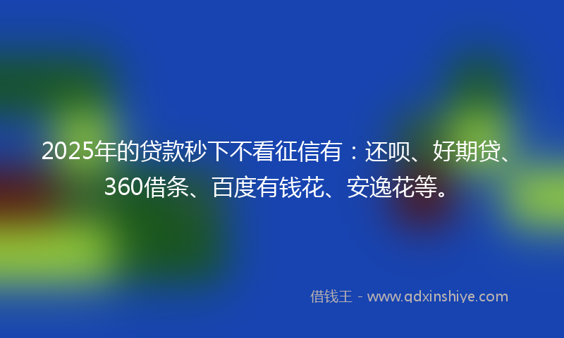 2025年的贷款秒下不看征信有：还呗、好期贷、360借条、百度有钱花、安逸花等。