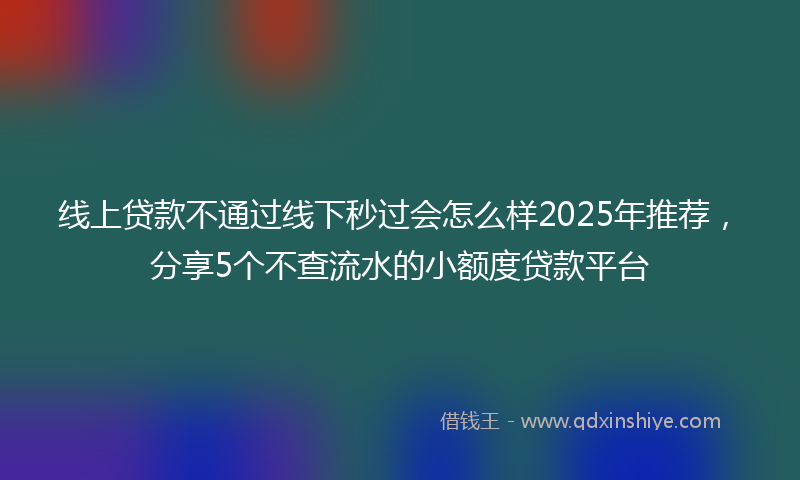 线上贷款不通过线下秒过会怎么样2025年推荐，分享5个不查流水的小额度贷款平台