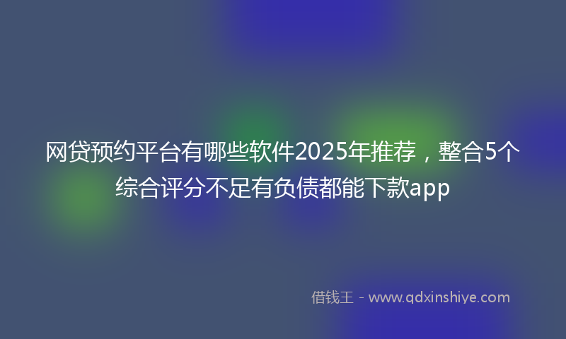 网贷预约平台有哪些软件2025年推荐，整合5个综合评分不足有负债都能下款app