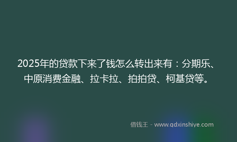 2025年的贷款下来了钱怎么转出来有：分期乐、中原消费金融、拉卡拉、拍拍贷、柯基贷等。
