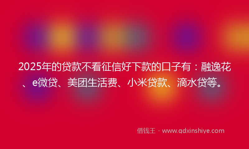 2025年的贷款不看征信好下款的口子有：融逸花、e微贷、美团生活费、小米贷款、滴水贷等。