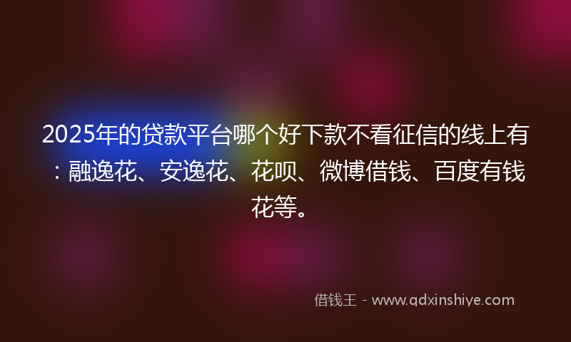 2025年的贷款平台哪个好下款不看征信的线上有：融逸花、安逸花、花呗、微博借钱、百度有钱花等。