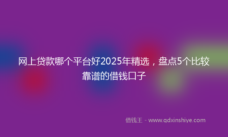 网上贷款哪个平台好2025年精选，盘点5个比较靠谱的借钱口子