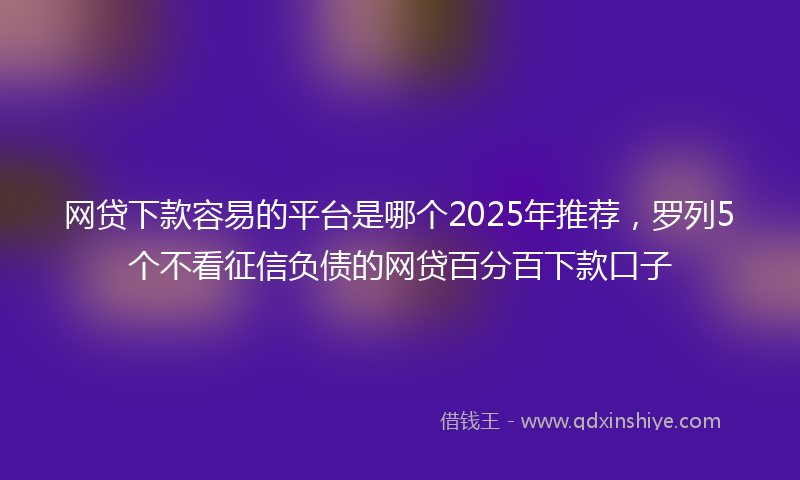 网贷下款容易的平台是哪个2025年推荐，罗列5个不看征信负债的网贷百分百下款口子