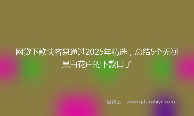 网贷下款快容易通过2025年精选，总结5个无视黑白花户的下款口子