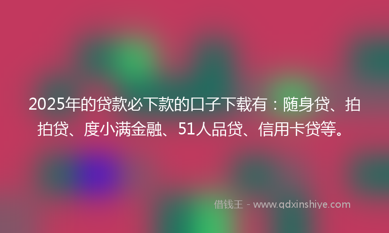 2025年的贷款必下款的口子下载有：随身贷、拍拍贷、度小满金融、51人品贷、信用卡贷等。