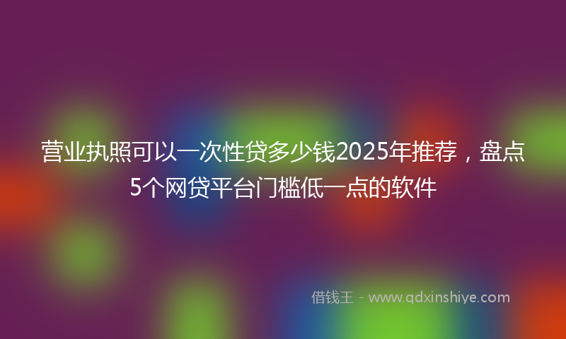 营业执照可以一次性贷多少钱2025年推荐，盘点5个网贷平台门槛低一点的软件