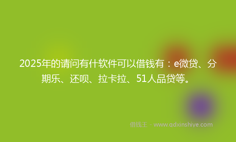 2025年的请问有什软件可以借钱有：e微贷、分期乐、还呗、拉卡拉、51人品贷等。