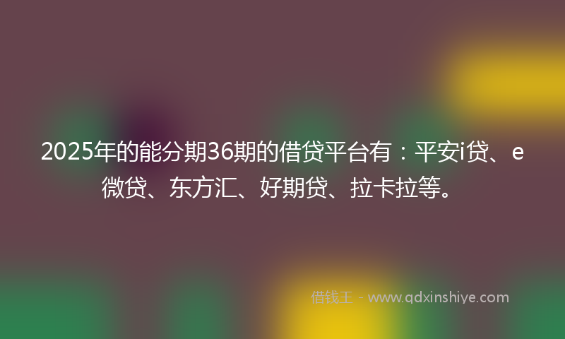 2025年的能分期36期的借贷平台有：平安i贷、e微贷、东方汇、好期贷、拉卡拉等。