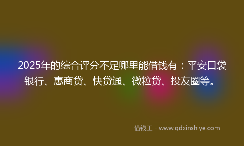 2025年的综合评分不足哪里能借钱有：平安口袋银行、惠商贷、快贷通、微粒贷、投友圈等。