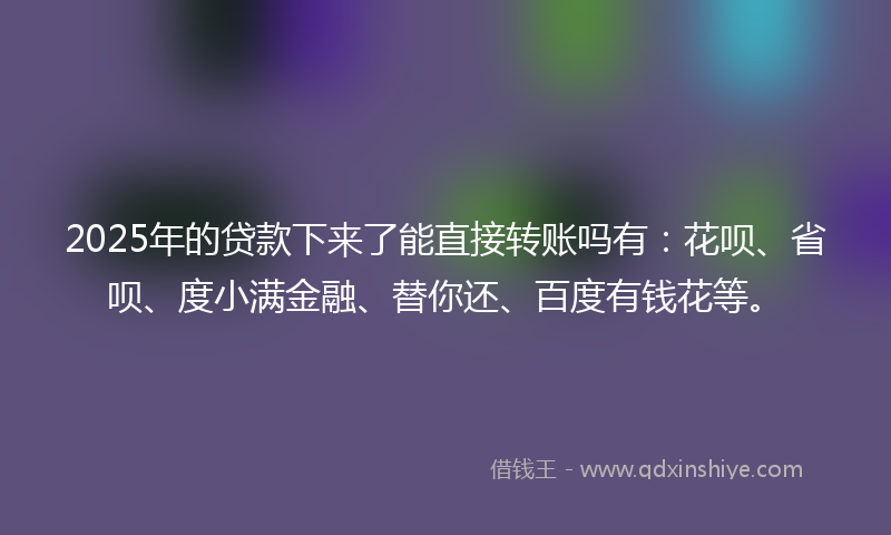 2025年的贷款下来了能直接转账吗有：花呗、省呗、度小满金融、替你还、百度有钱花等。