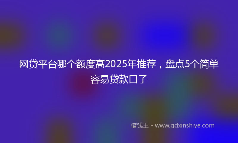网贷平台哪个额度高2025年推荐，盘点5个简单容易贷款口子