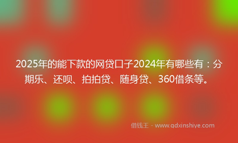 2025年的能下款的网贷口子2024年有哪些有：分期乐、还呗、拍拍贷、随身贷、360借条等。