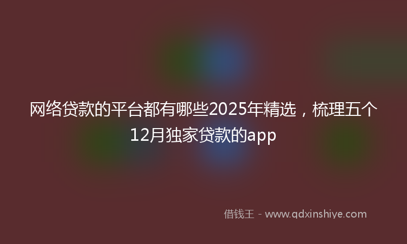 网络贷款的平台都有哪些2025年精选，梳理五个12月独家贷款的app