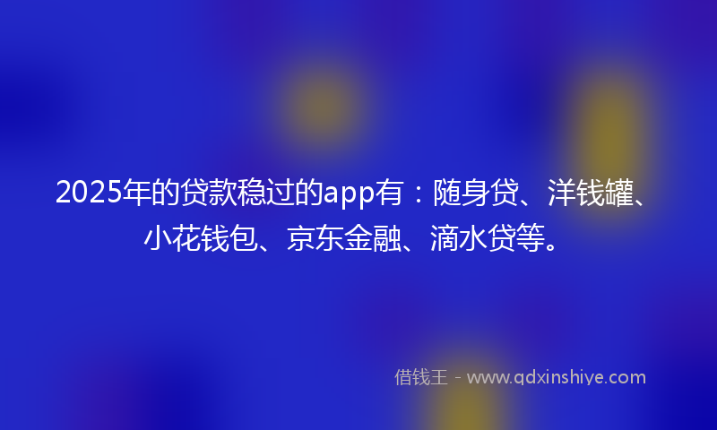 2025年的贷款稳过的app有：随身贷、洋钱罐、小花钱包、京东金融、滴水贷等。