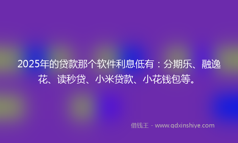 2025年的贷款那个软件利息低有：分期乐、融逸花、读秒贷、小米贷款、小花钱包等。