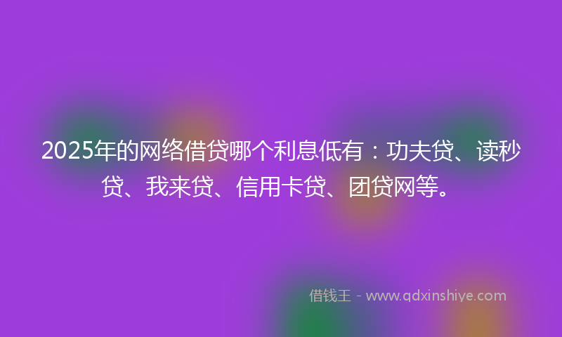 2025年的网络借贷哪个利息低有：功夫贷、读秒贷、我来贷、信用卡贷、团贷网等。