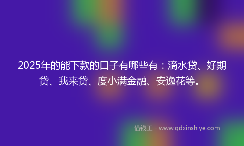2025年的能下款的口子有哪些有：滴水贷、好期贷、我来贷、度小满金融、安逸花等。
