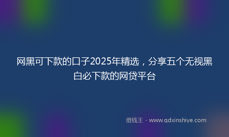 网黑可下款的口子2025年精选，分享五个无视黑白必下款的网贷平台