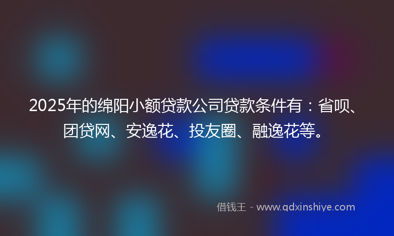2025年的绵阳小额贷款公司贷款条件有：省呗、团贷网、安逸花、投友圈、融逸花等。