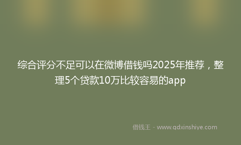 综合评分不足可以在微博借钱吗2025年推荐，整理5个贷款10万比较容易的app