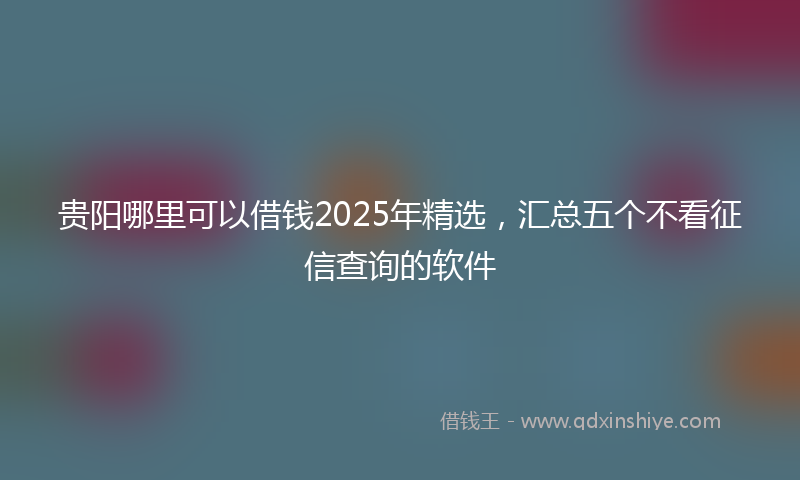 贵阳哪里可以借钱2025年精选，汇总五个不看征信查询的软件