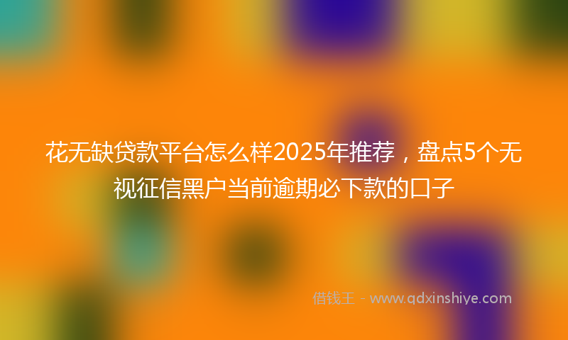 花无缺贷款平台怎么样2025年推荐，盘点5个无视征信黑户当前逾期必下款的口子