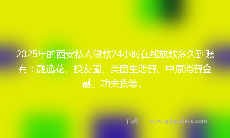 2025年的西安私人贷款24小时在线放款多久到账有：融逸花、投友圈、美团生活费、中原消费金融、功夫贷等。