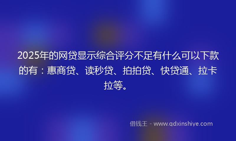 2025年的网贷显示综合评分不足有什么可以下款的有：惠商贷、读秒贷、拍拍贷、快贷通、拉卡拉等。