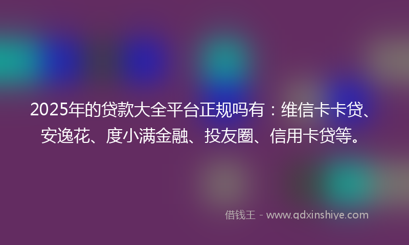 2025年的贷款大全平台正规吗有：维信卡卡贷、安逸花、度小满金融、投友圈、信用卡贷等。