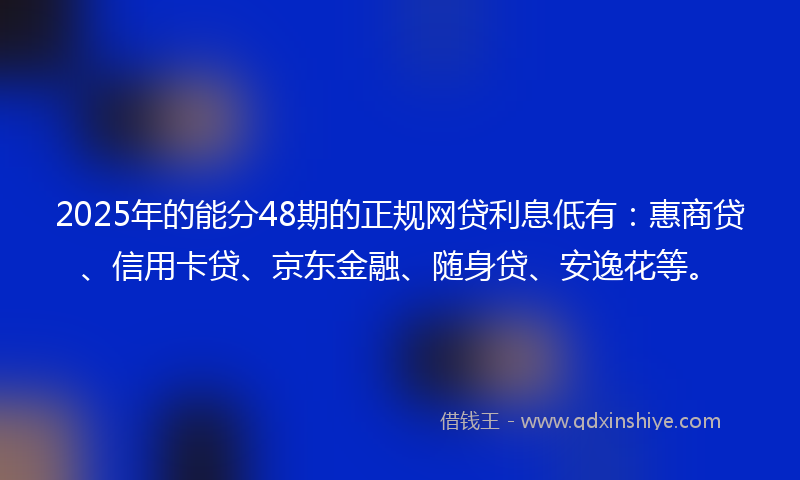 2025年的能分48期的正规网贷利息低有：惠商贷、信用卡贷、京东金融、随身贷、安逸花等。