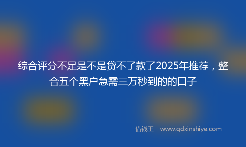综合评分不足是不是贷不了款了2025年推荐，整合五个黑户急需三万秒到的的口子