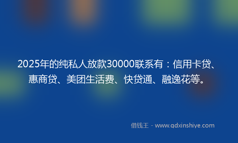 2025年的纯私人放款30000联系有：信用卡贷、惠商贷、美团生活费、快贷通、融逸花等。