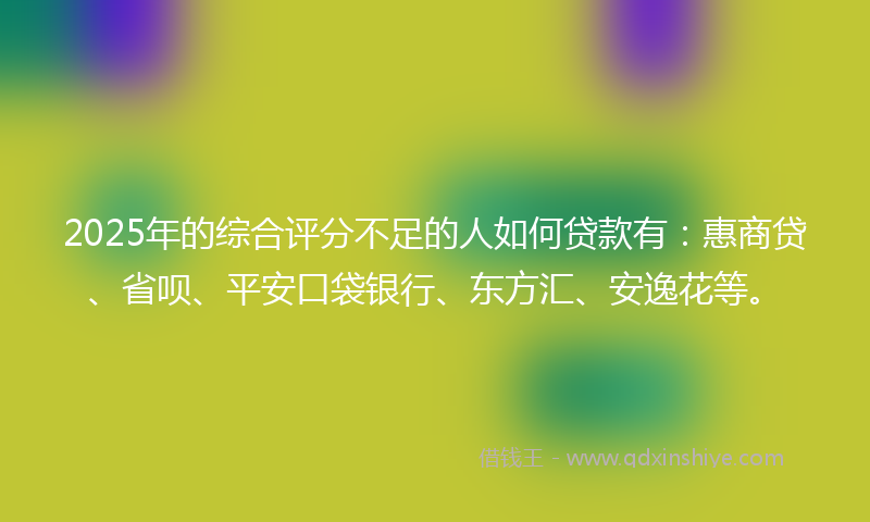 2025年的综合评分不足的人如何贷款有：惠商贷、省呗、平安口袋银行、东方汇、安逸花等。