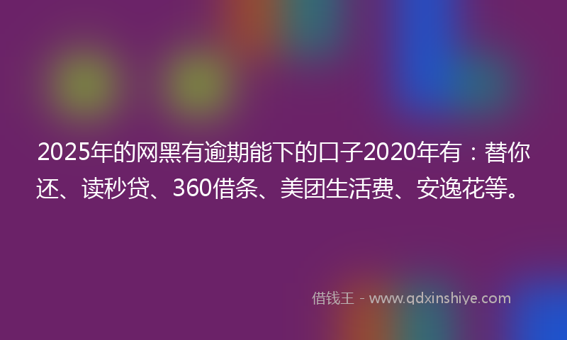 2025年的网黑有逾期能下的口子2020年有：替你还、读秒贷、360借条、美团生活费、安逸花等。