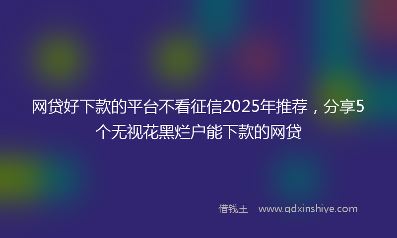 网贷好下款的平台不看征信2025年推荐，分享5个无视花黑烂户能下款的网贷