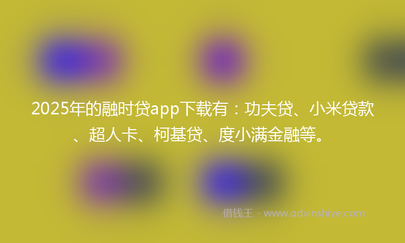 2025年的融时贷app下载有：功夫贷、小米贷款、超人卡、柯基贷、度小满金融等。