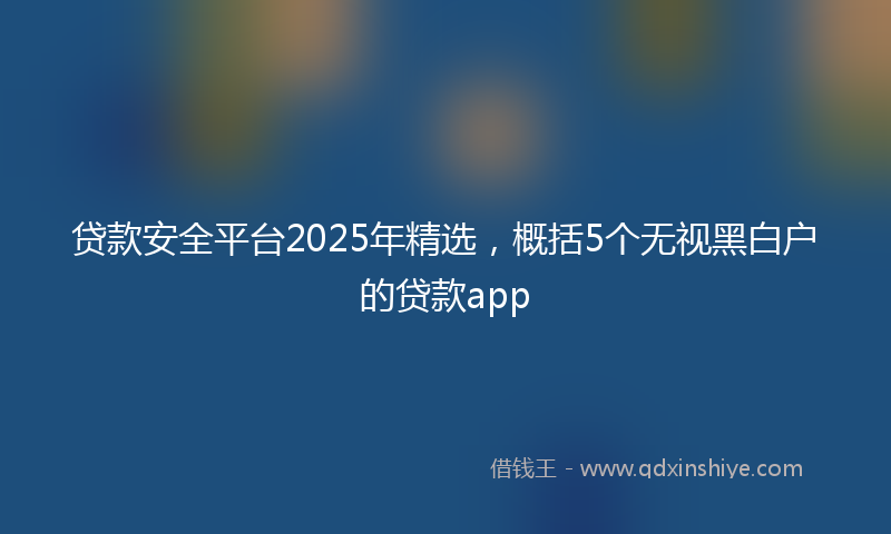 贷款安全平台2025年精选，概括5个无视黑白户的贷款app