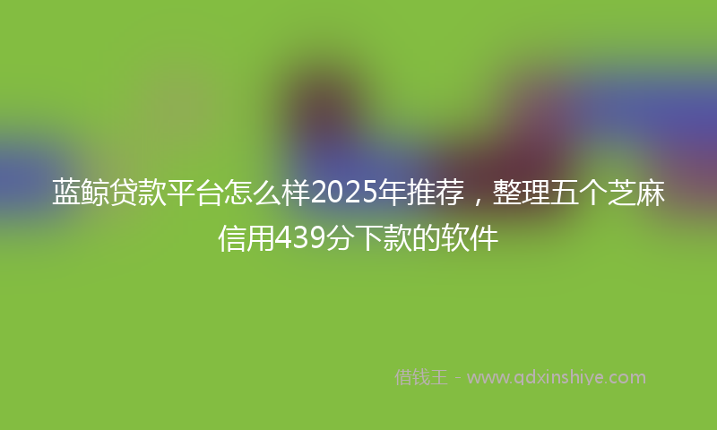 蓝鲸贷款平台怎么样2025年推荐，整理五个芝麻信用439分下款的软件