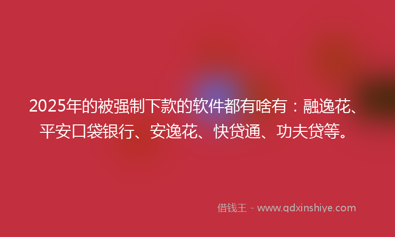 2025年的被强制下款的软件都有啥有：融逸花、平安口袋银行、安逸花、快贷通、功夫贷等。