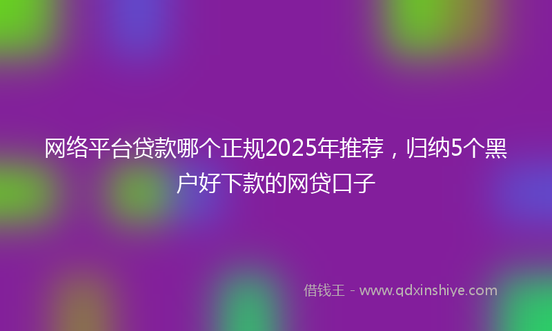 网络平台贷款哪个正规2025年推荐，归纳5个黑户好下款的网贷口子