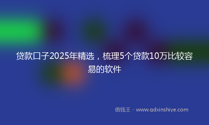 贷款口子2025年精选，梳理5个贷款10万比较容易的软件