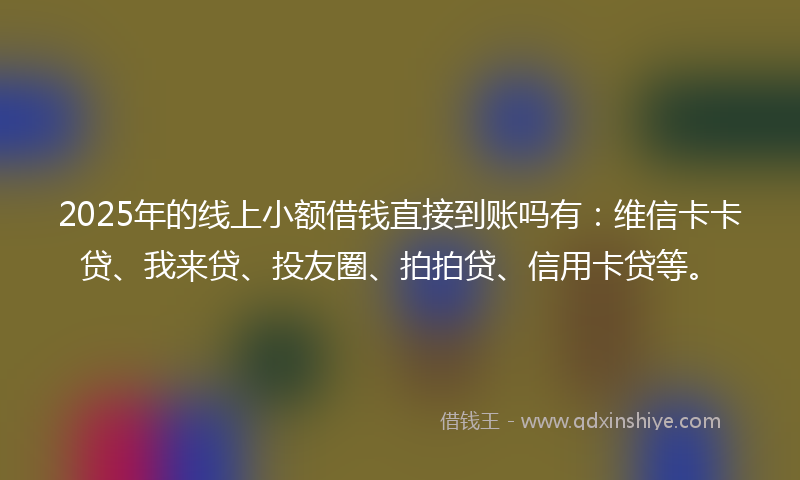 2025年的线上小额借钱直接到账吗有：维信卡卡贷、我来贷、投友圈、拍拍贷、信用卡贷等。