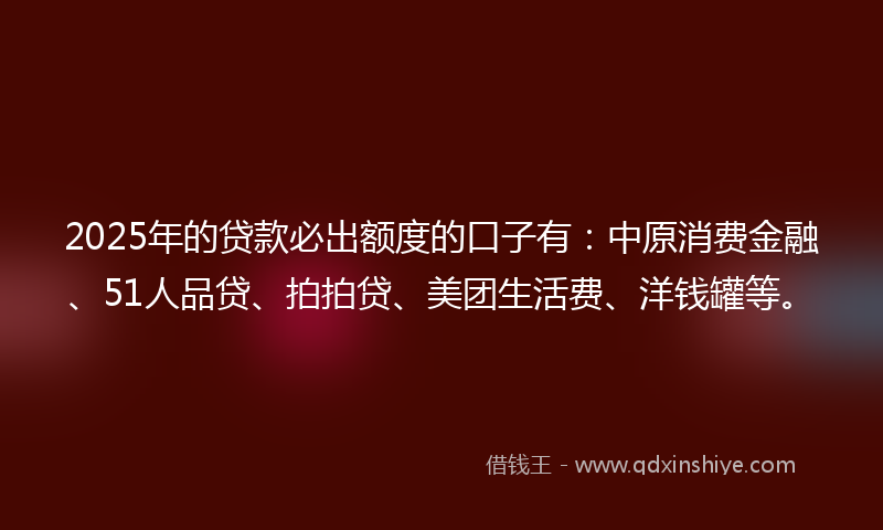 2025年的贷款必出额度的口子有：中原消费金融、51人品贷、拍拍贷、美团生活费、洋钱罐等。
